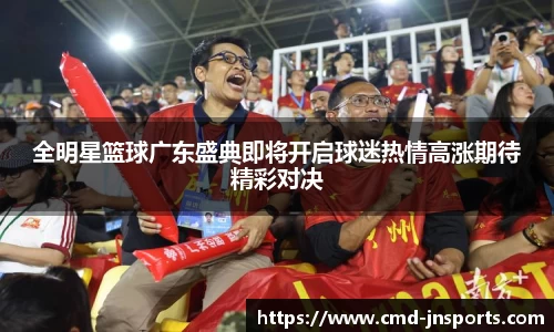 全明星篮球广东盛典即将开启球迷热情高涨期待精彩对决